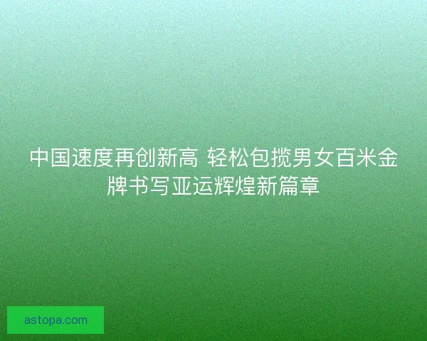 中国速度再创新高 轻松包揽男女百米金牌书写亚运辉煌新篇章