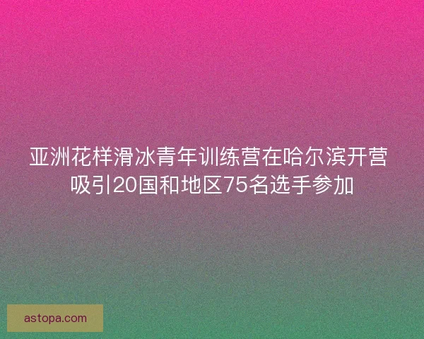 亚洲花样滑冰青年训练营在哈尔滨开营 吸引20国和地区75名选手参加