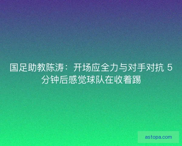国足助教陈涛：开场应全力与对手对抗 5分钟后感觉球队在收着踢