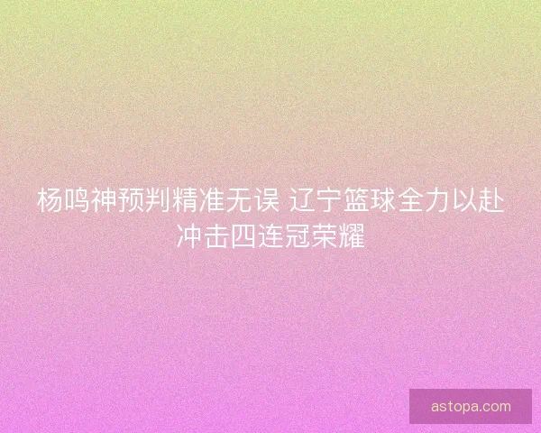 杨鸣神预判精准无误 辽宁篮球全力以赴冲击四连冠荣耀