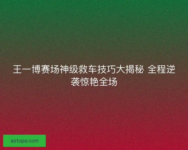 王一博赛场神级救车技巧大揭秘 全程逆袭惊艳全场