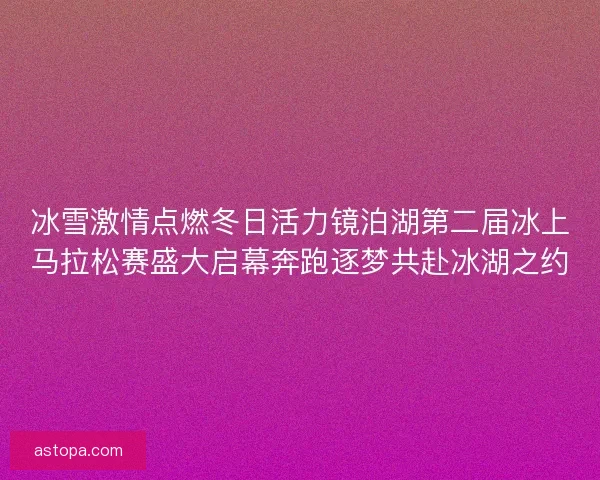 冰雪激情点燃冬日活力镜泊湖第二届冰上马拉松赛盛大启幕奔跑逐梦共赴冰湖之约