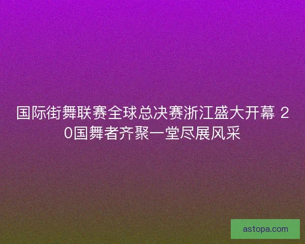 国际街舞联赛全球总决赛浙江盛大开幕 20国舞者齐聚一堂尽展风采
