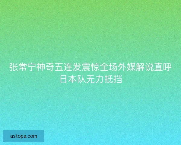 张常宁神奇五连发震惊全场外媒解说直呼日本队无力抵挡