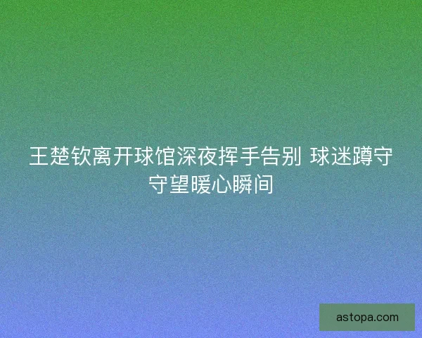 王楚钦离开球馆深夜挥手告别 球迷蹲守守望暖心瞬间