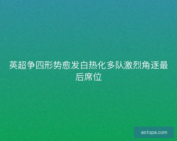 英超争四形势愈发白热化多队激烈角逐最后席位