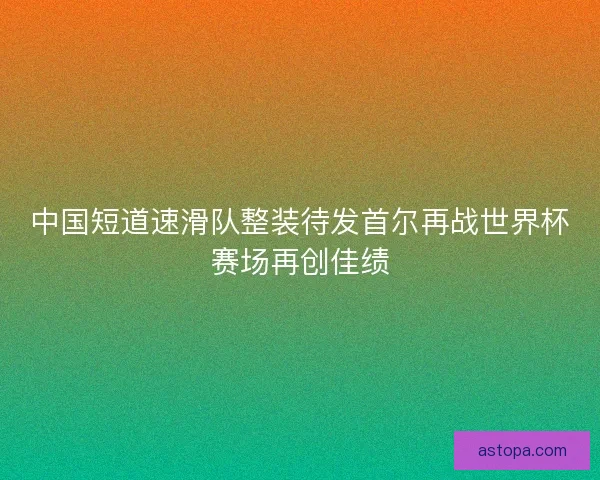 中国短道速滑队整装待发首尔再战世界杯赛场再创佳绩