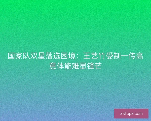 国家队双星落选困境：王艺竹受制一传高意体能难显锋芒