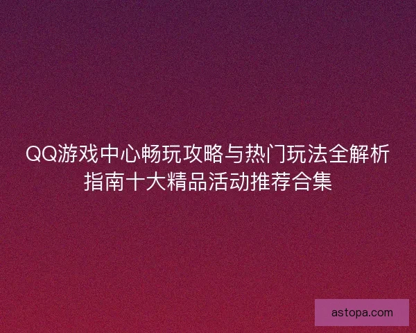 QQ游戏中心畅玩攻略与热门玩法全解析指南十大精品活动推荐合集