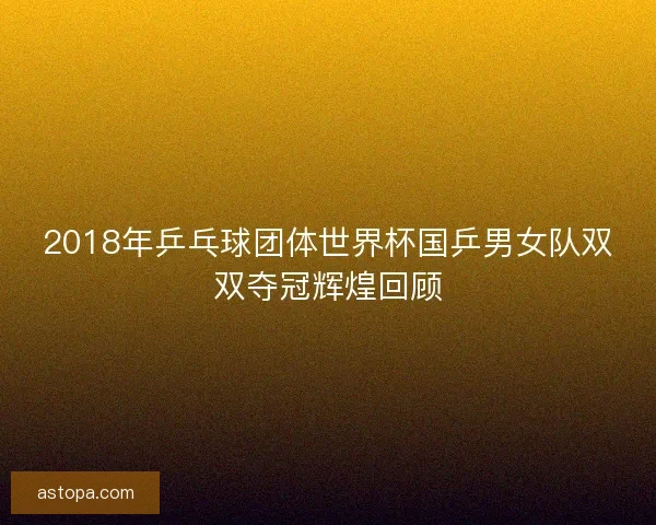 2018年乒乓球团体世界杯国乒男女队双双夺冠辉煌回顾