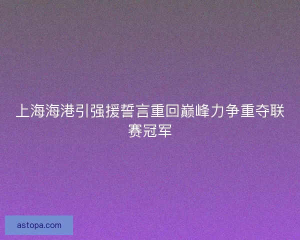 上海海港引强援誓言重回巅峰力争重夺联赛冠军