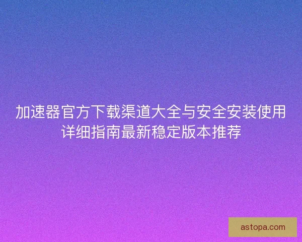 加速器官方下载渠道大全与安全安装使用详细指南最新稳定版本推荐