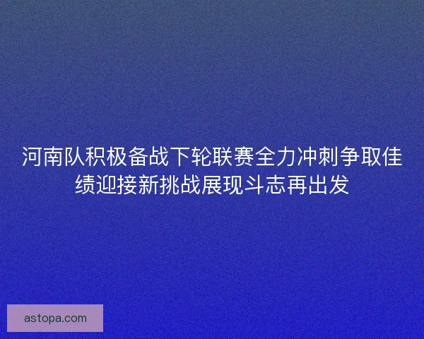 河南队积极备战下轮联赛全力冲刺争取佳绩迎接新挑战展现斗志再出发