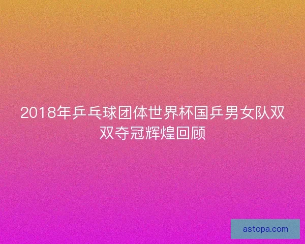 2018年乒乓球团体世界杯国乒男女队双双夺冠辉煌回顾